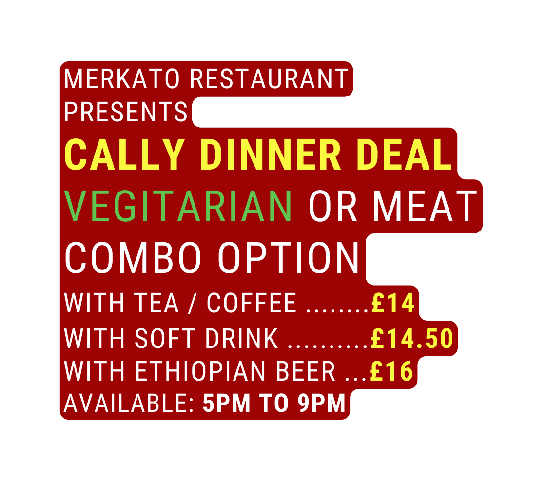 Merkato Restaurant presents cally dinner deal vegitarian or meat combo option With tea coffee 14 With soft drink 14 50 with Ethiopian Beer 16 available 5pm to 9pm